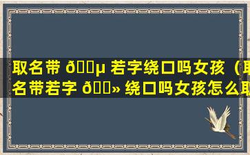 取名带 🐵 若字绕口吗女孩（取名带若字 🌻 绕口吗女孩怎么取）